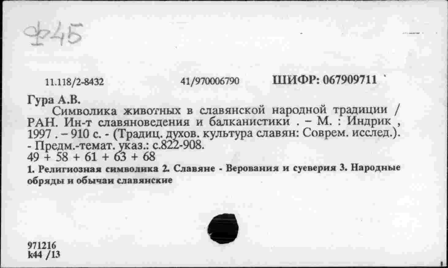 ﻿11.118/2-8432	41/970006790 ШИФР: 067909711
Гура А.В.
Символика животных в славянской народной традиции / РАН. Ин-т славяноведения и балканистики . - М. : Индрик , 1997 . - 910 с. - (Традиц. духов, культура славян: Соврем, исслед.). - Предм.-темат. указ.: с.822-908.
49 + 58 + 61 + 63 + 68
1. Религиозная символика 2. Славяне - Верования и суеверия 3. Народные обряды и обычаи славянские
971216
к44 /13